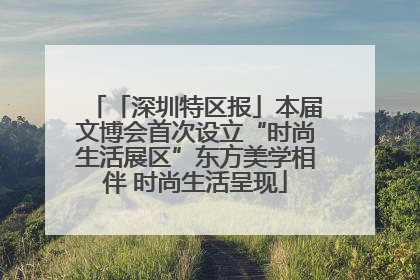 「深圳特区报」本届文博会首次设立“时尚生活展区”东方美学相伴 时尚生活呈现