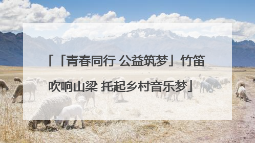 「青春同行 公益筑梦」竹笛吹响山梁 托起乡村音乐梦