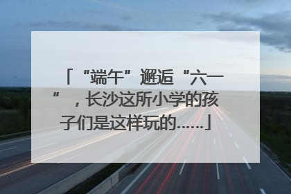 “端午”邂逅“六一”，长沙这所小学的孩子们是这样玩的……