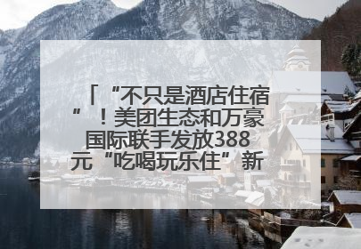 “不只是酒店住宿”！美团生态和万豪国际联手发放388元“吃喝玩乐住”新会员礼包