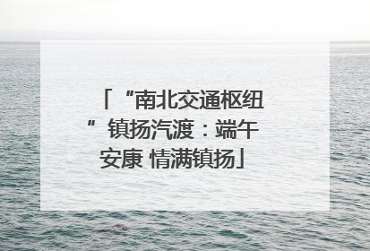 “南北交通枢纽”镇扬汽渡：端午安康 情满镇扬