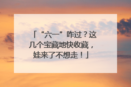 “六一”咋过？这几个宝藏地快收藏，娃来了不想走！