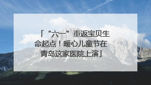 “六一”重返宝贝生命起点！暖心儿童节在青岛这家医院上演