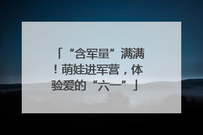 “含军量”满满！萌娃进军营，体验爱的“六一”