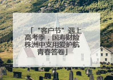 “客户节”遇上高考季，国寿财险株洲中支用爱护航青春答卷