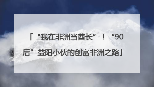 “我在非洲当酋长”！“90后”益阳小伙的创富非洲之路