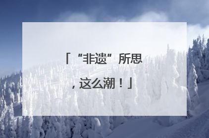 “非遗”所思，这么潮！