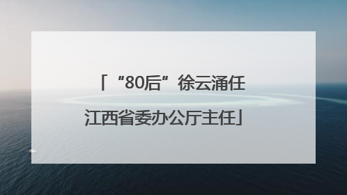 “80后”徐云涌任江西省委办公厅主任