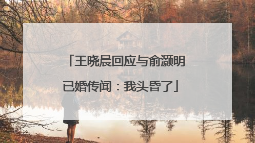 王晓晨回应与俞灏明已婚传闻：我头昏了