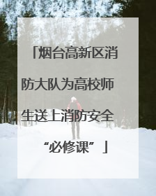 烟台高新区消防大队为高校师生送上消防安全“必修课”