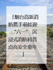 烟台高新消防携手萌娃迎“六一” 沉浸式消防科普点亮安全童年