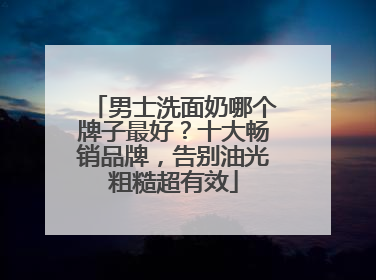 男士洗面奶哪个牌子最好？十大畅销品牌，告别油光粗糙超有效