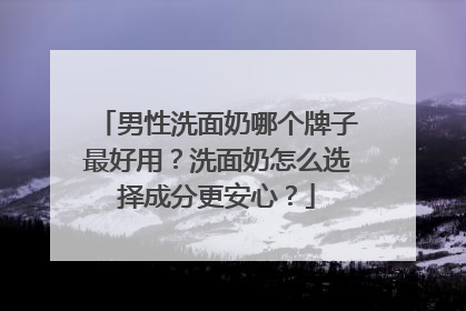 男性洗面奶哪个牌子最好用？洗面奶怎么选择成分更安心？