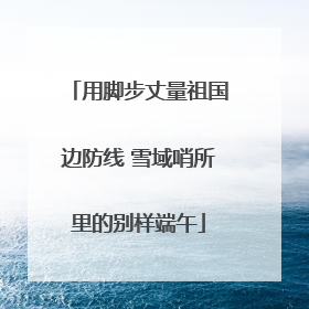 用脚步丈量祖国边防线 雪域哨所里的别样端午
