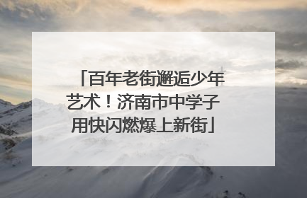 百年老街邂逅少年艺术！济南市中学子用快闪燃爆上新街