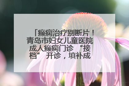 癫痫治疗别断片！青岛市妇女儿童医院成人癫痫门诊 “接档” 开诊，填补成年延续治疗空白