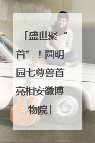 盛世聚“首”！圆明园七尊兽首亮相安徽博物院