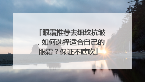 眼霜推荐去细纹抗皱，如何选择适合自己的眼霜？保证不瞎吹