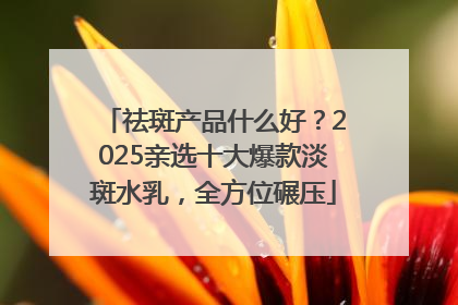 祛斑产品什么好？2025亲选十大爆款淡斑水乳，全方位碾压