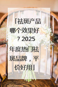 祛斑产品哪个效果好？2025年度热门祛斑品牌，平价好用