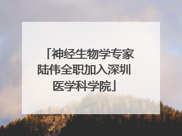神经生物学专家陆伟全职加入深圳医学科学院