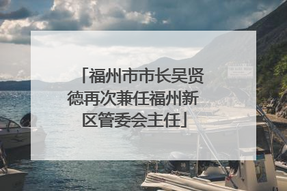 福州市市长吴贤德再次兼任福州新区管委会主任