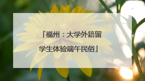 福州：大学外籍留学生体验端午民俗