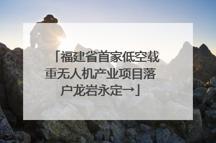 福建省首家低空载重无人机产业项目落户龙岩永定→