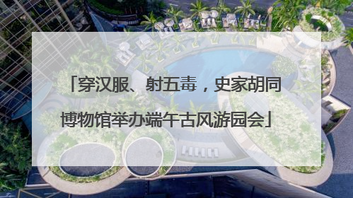 穿汉服、射五毒，史家胡同博物馆举办端午古风游园会