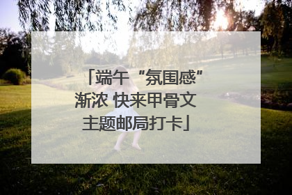 端午“氛围感”渐浓 快来甲骨文主题邮局打卡
