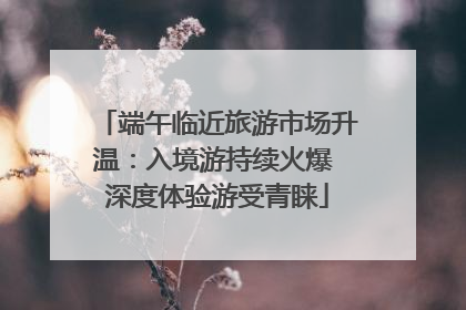 端午临近旅游市场升温：入境游持续火爆 深度体验游受青睐