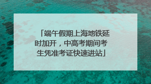 端午假期上海地铁延时加开，中高考期间考生凭准考证快速进站