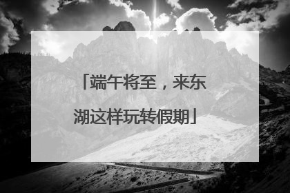 端午将至，来东湖这样玩转假期
