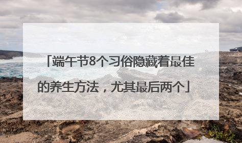 端午节8个习俗隐藏着最佳的养生方法，尤其最后两个
