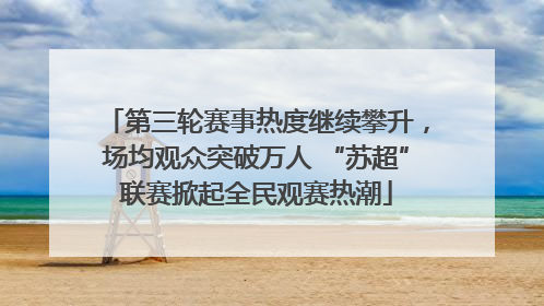 第三轮赛事热度继续攀升，场均观众突破万人 “苏超”联赛掀起全民观赛热潮