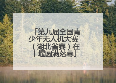 第九届全国青少年无人机大赛（湖北省赛）在十堰圆满落幕