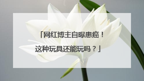 网红博主自曝患癌！这种玩具还能玩吗？