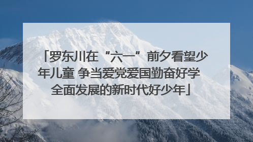 罗东川在“六一”前夕看望少年儿童 争当爱党爱国勤奋好学 全面发展的新时代好少年