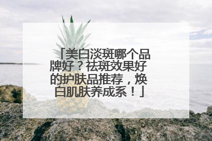 美白淡斑哪个品牌好？祛斑效果好的护肤品推荐，焕白肌肤养成系！