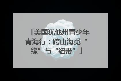 美国犹他州青少年青海行：跨山海觅“缘”与“纽带”