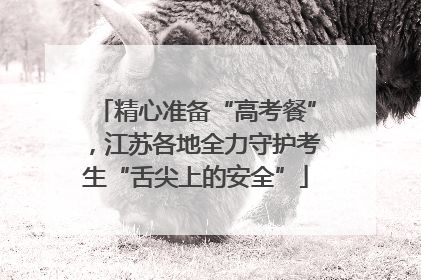 精心准备“高考餐”，江苏各地全力守护考生“舌尖上的安全”