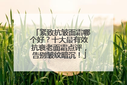 紧致抗皱面霜哪个好？十大最有效抗衰老面霜点评，告别皱纹暗沉！
