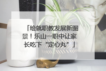 绘就职教发展新图景！乐山一职中让家长吃下“定心丸”