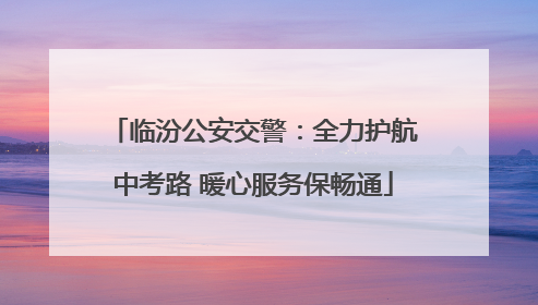 临汾公安交警：全力护航中考路 暖心服务保畅通