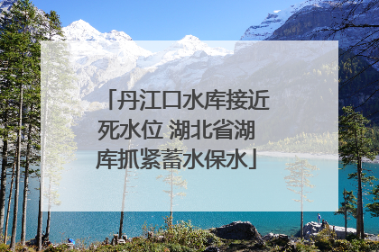 丹江口水库接近死水位 湖北省湖库抓紧蓄水保水