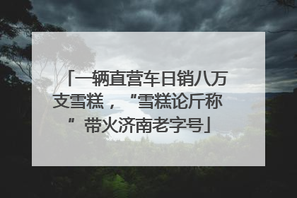 一辆直营车日销八万支雪糕，“雪糕论斤称”带火济南老字号