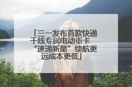 三一发布首款快递干线专属电动重卡 “速递新星”续航更远成本更低
