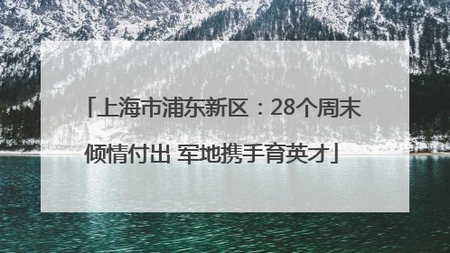 上海市浦东新区：28个周末倾情付出 军地携手育英才