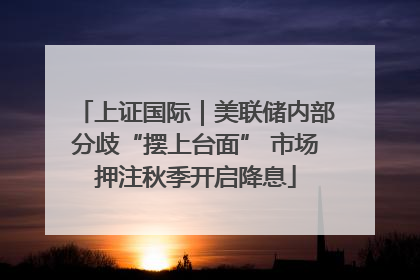 上证国际｜美联储内部分歧“摆上台面” 市场押注秋季开启降息