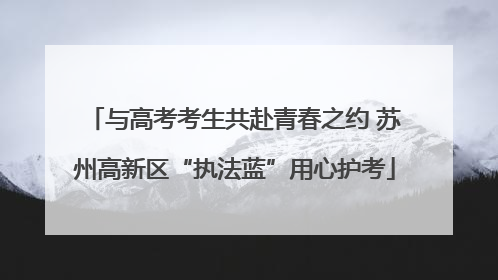 与高考考生共赴青春之约 苏州高新区“执法蓝”用心护考